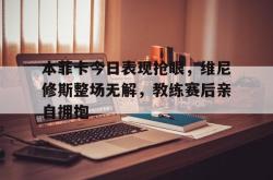 关于本菲卡今日表现抢眼，维尼修斯整场无解，教练赛后亲自拥抱的信息